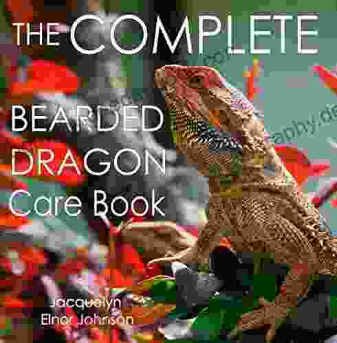 The Complete Bearded Dragon Care Book: Everything You Need To Know To Have A Healthy Happy Pet Bearded Dragon Including Diet Housing Behaviour And Health Care